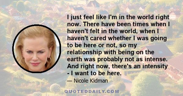 I just feel like I'm in the world right now. There have been times when I haven't felt in the world, when I haven't cared whether I was going to be here or not, so my relationship with being on the earth was probably