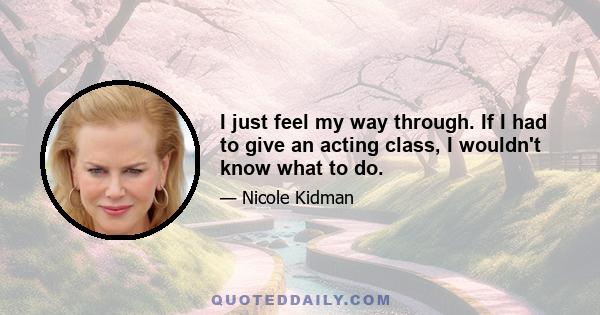 I just feel my way through. If I had to give an acting class, I wouldn't know what to do.