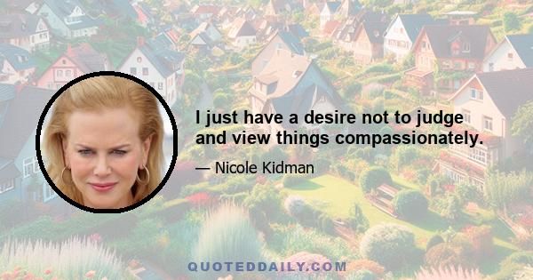 I just have a desire not to judge and view things compassionately.