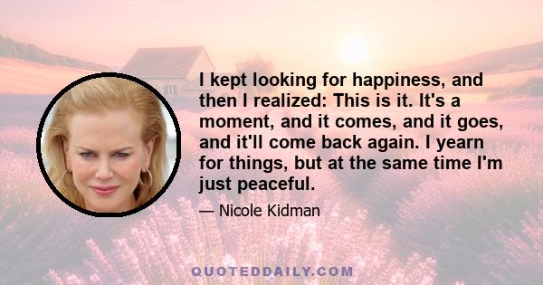 I kept looking for happiness, and then I realized: This is it. It's a moment, and it comes, and it goes, and it'll come back again. I yearn for things, but at the same time I'm just peaceful.