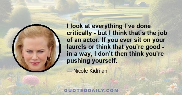 I look at everything I’ve done critically - but I think that’s the job of an actor. If you ever sit on your laurels or think that you’re good - in a way, I don’t then think you’re pushing yourself.