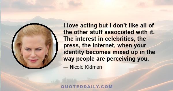 I love acting but I don't like all of the other stuff associated with it. The interest in celebrities, the press, the Internet, when your identity becomes mixed up in the way people are perceiving you.