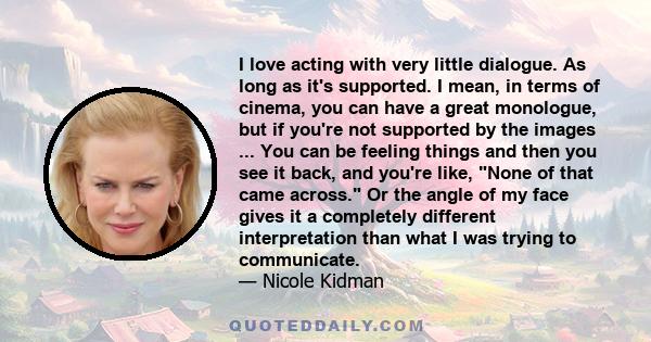 I love acting with very little dialogue. As long as it's supported. I mean, in terms of cinema, you can have a great monologue, but if you're not supported by the images ... You can be feeling things and then you see it 