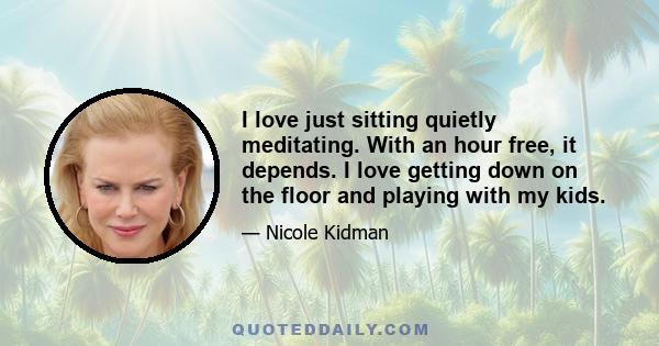 I love just sitting quietly meditating. With an hour free, it depends. I love getting down on the floor and playing with my kids.