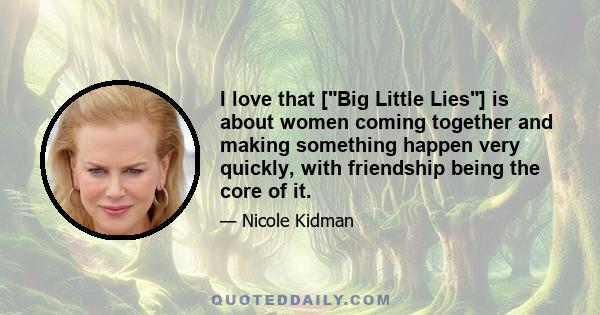 I love that [Big Little Lies] is about women coming together and making something happen very quickly, with friendship being the core of it.