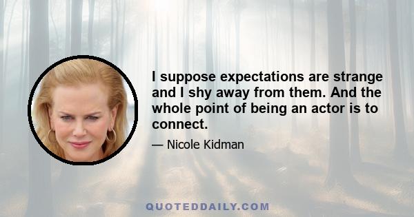 I suppose expectations are strange and I shy away from them. And the whole point of being an actor is to connect.