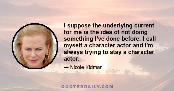 I suppose the underlying current for me is the idea of not doing something I've done before. I call myself a character actor and I'm always trying to stay a character actor.