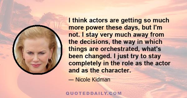 I think actors are getting so much more power these days, but I'm not. I stay very much away from the decisions, the way in which things are orchestrated, what's been changed. I just try to stay completely in the role