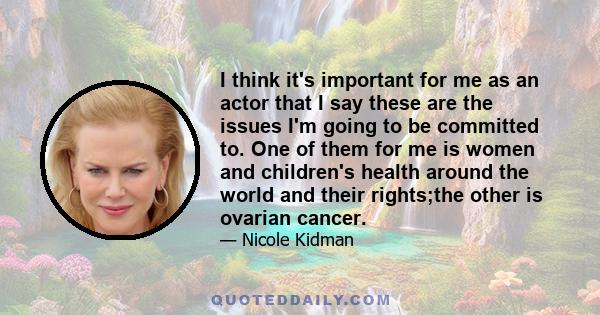 I think it's important for me as an actor that I say these are the issues I'm going to be committed to. One of them for me is women and children's health around the world and their rights;the other is ovarian cancer.