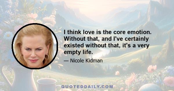 I think love is the core emotion. Without that, and I've certainly existed without that, it's a very empty life.