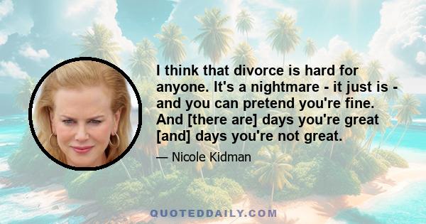 I think that divorce is hard for anyone. It's a nightmare - it just is - and you can pretend you're fine. And [there are] days you're great [and] days you're not great.