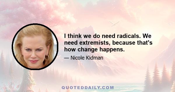 I think we do need radicals. We need extremists, because that's how change happens.