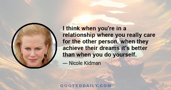 I think when you're in a relationship where you really care for the other person, when they achieve their dreams it's better than when you do yourself.