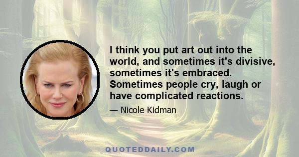 I think you put art out into the world, and sometimes it's divisive, sometimes it's embraced. Sometimes people cry, laugh or have complicated reactions.