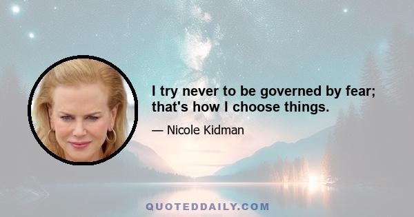 I try never to be governed by fear; that's how I choose things.