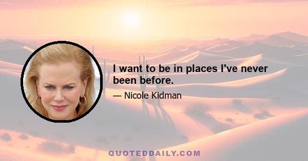 I want to be in places I've never been before.