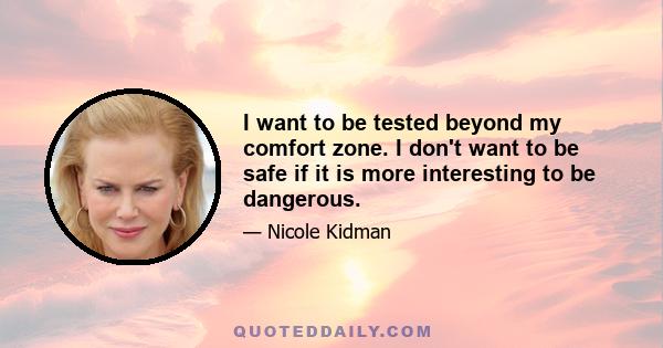 I want to be tested beyond my comfort zone. I don't want to be safe if it is more interesting to be dangerous.