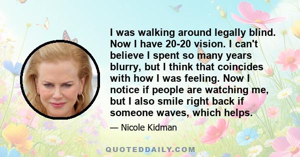 I was walking around legally blind. Now I have 20-20 vision. I can't believe I spent so many years blurry, but I think that coincides with how I was feeling. Now I notice if people are watching me, but I also smile