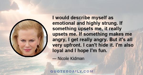 I would describe myself as emotional and highly strung. If something upsets me, it really upsets me. If something makes me angry, I get really angry. But it's all very upfront. I can't hide it. I'm also loyal and I hope 