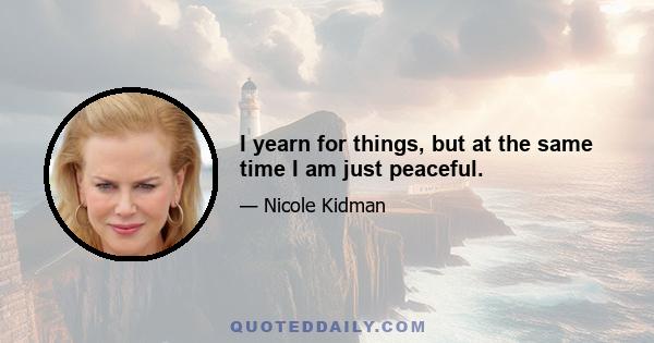 I yearn for things, but at the same time I am just peaceful.