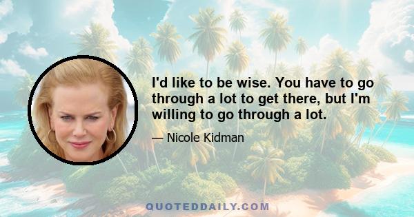 I'd like to be wise. You have to go through a lot to get there, but I'm willing to go through a lot.