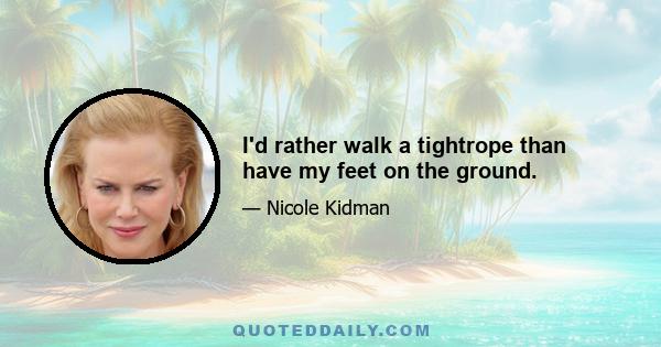 I'd rather walk a tightrope than have my feet on the ground.