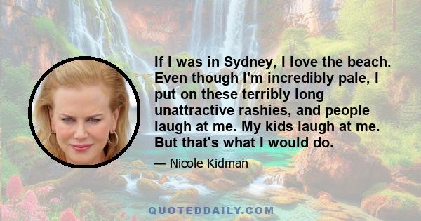 If I was in Sydney, I love the beach. Even though I'm incredibly pale, I put on these terribly long unattractive rashies, and people laugh at me. My kids laugh at me. But that's what I would do.