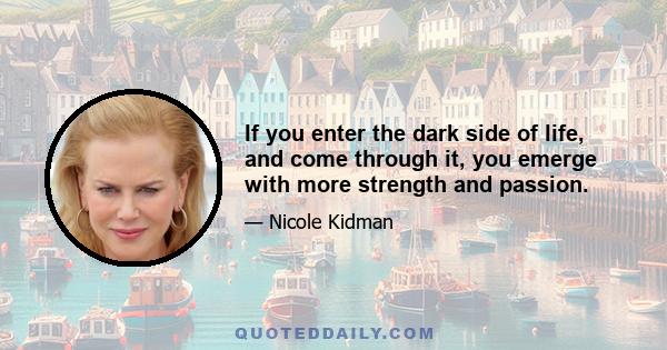 If you enter the dark side of life, and come through it, you emerge with more strength and passion.