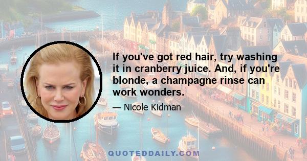 If you've got red hair, try washing it in cranberry juice. And, if you're blonde, a champagne rinse can work wonders.