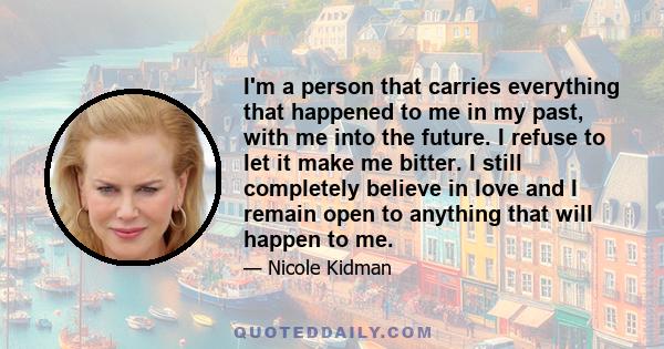 I'm a person that carries everything that happened to me in my past, with me into the future. I refuse to let it make me bitter. I still completely believe in love and I remain open to anything that will happen to me.