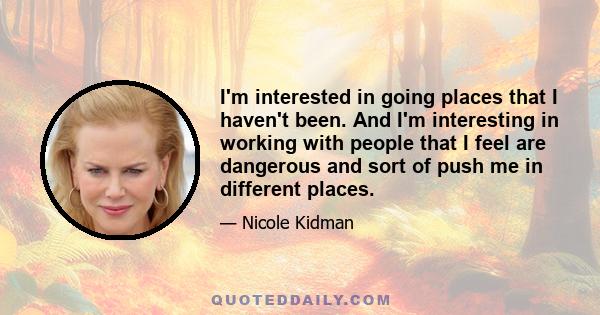 I'm interested in going places that I haven't been. And I'm interesting in working with people that I feel are dangerous and sort of push me in different places.