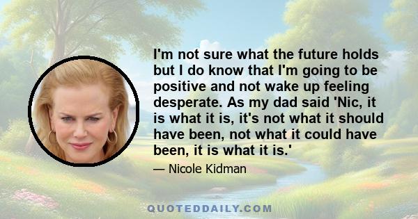 I'm not sure what the future holds but I do know that I'm going to be positive and not wake up feeling desperate. As my dad said 'Nic, it is what it is, it's not what it should have been, not what it could have been, it 