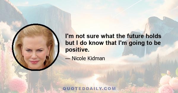 I'm not sure what the future holds but I do know that I'm going to be positive.