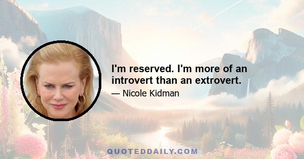 I'm reserved. I'm more of an introvert than an extrovert.