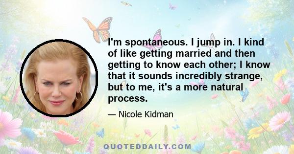 I'm spontaneous. I jump in. I kind of like getting married and then getting to know each other; I know that it sounds incredibly strange, but to me, it's a more natural process.