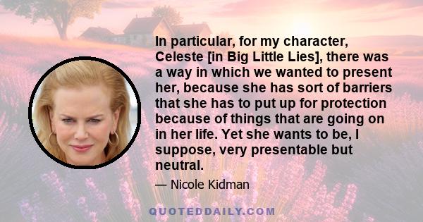 In particular, for my character, Celeste [in Big Little Lies], there was a way in which we wanted to present her, because she has sort of barriers that she has to put up for protection because of things that are going