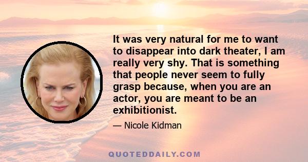 It was very natural for me to want to disappear into dark theater, I am really very shy. That is something that people never seem to fully grasp because, when you are an actor, you are meant to be an exhibitionist.