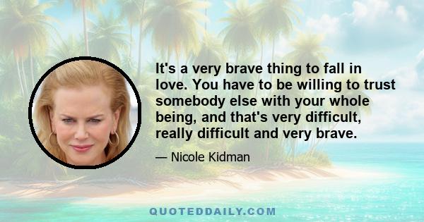 It's a very brave thing to fall in love. You have to be willing to trust somebody else with your whole being, and that's very difficult, really difficult and very brave.