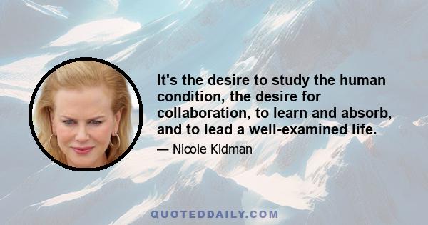 It's the desire to study the human condition, the desire for collaboration, to learn and absorb, and to lead a well-examined life.