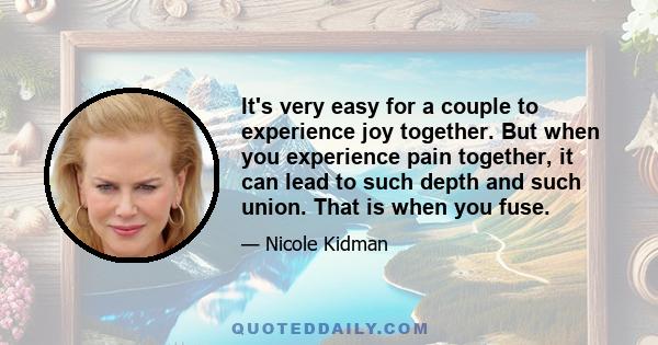 It's very easy for a couple to experience joy together. But when you experience pain together, it can lead to such depth and such union. That is when you fuse.