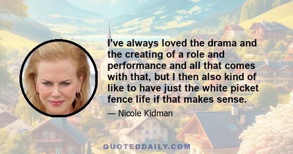 I've always loved the drama and the creating of a role and performance and all that comes with that, but I then also kind of like to have just the white picket fence life if that makes sense.