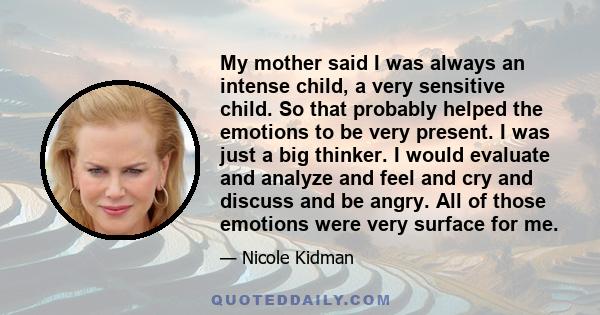 My mother said I was always an intense child, a very sensitive child. So that probably helped the emotions to be very present. I was just a big thinker. I would evaluate and analyze and feel and cry and discuss and be