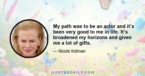 My path was to be an actor and it’s been very good to me in life. It’s broadened my horizons and given me a lot of gifts.