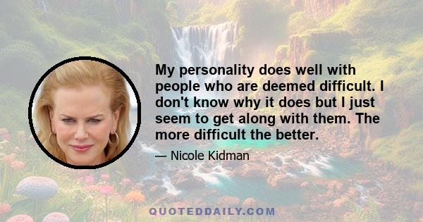 My personality does well with people who are deemed difficult. I don't know why it does but I just seem to get along with them. The more difficult the better.