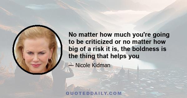 No matter how much you're going to be criticized or no matter how big of a risk it is, the boldness is the thing that helps you