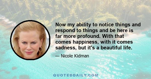 Now my ability to notice things and respond to things and be here is far more profound. With that comes happiness, with it comes sadness, but it's a beautiful life.