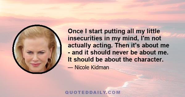 Once I start putting all my little insecurities in my mind, I'm not actually acting. Then it's about me - and it should never be about me. It should be about the character.