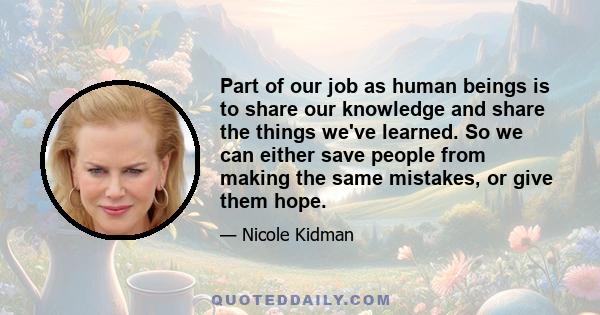 Part of our job as human beings is to share our knowledge and share the things we've learned. So we can either save people from making the same mistakes, or give them hope.