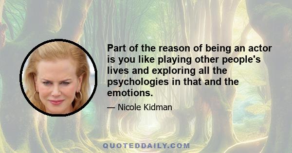 Part of the reason of being an actor is you like playing other people's lives and exploring all the psychologies in that and the emotions.