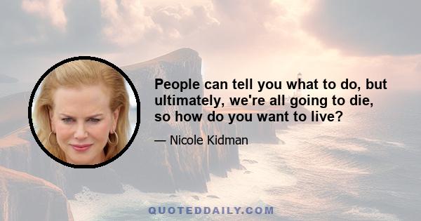 People can tell you what to do, but ultimately, we're all going to die, so how do you want to live?